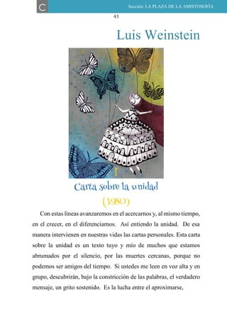 43
Luis Weinstein
I
CARTA SOBRE LA UNIDAD.
(1980)
Con estas líneas avanzaremos en el acercarnos y, al mismo tiempo,
en el crecer, en el diferenciarnos. Así entiendo la unidad. De esa
manera intervienen en nuestras vidas las cartas personales. Esta carta
sobre la unidad es un texto tuyo y mío de muchos que estamos
abrumados por el silencio, por las muertes cercanas, porque no
podemos ser amigos del tiempo. Si ustedes me leen en voz alta y en
grupo, descubrirán, bajo la constricción de las palabras, el verdadero
mensaje, un grito sostenido. Es la lucha entre el aproximarse,
C Sección: LA PLAZA DE LA AMISTOSOFÍA
I
Carta sobre la unidad
(1980)
 