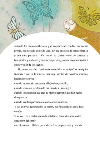 44
saltando los muros artificiales, y el aceptar la diversidad, ese acento
propio, ese misterio que es la vida. En ese grito está la carta colectiva
y una muy personal. Van en él las cartas reales de carteros y
transportes y archivos y los mensajes imaginarios acostumbrados a
entrar y salir de los sueños.
Sí, cómo escribir “estimado compadre o amigo” o cualquier
fórmula ritual, si la muerte está aquí, dentro de nosotros mismos,
haciéndonos gritar
cuando mueres sin encontrar al hijo desaparecido,
cuando te matan y culpan de esa muerte a tus amigos,
cuando te acusan de que eres tu propio hermano que han hecho
desaparecer.
cuando los desaparecidos se encuentran, muertos,
y sus cuerpos recuperados se matan, confundiéndolos en la fosa
común.
Y se vuelven a matar haciendo estallar el humilde espacio del
encuentro del sentir
con el ausente, cálido a pesar de su falta de presencia y de vida.
 