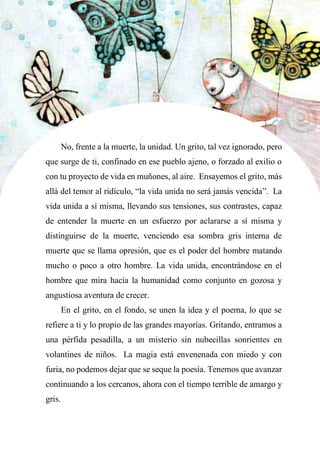 45
No, frente a la muerte, la unidad. Un grito, tal vez ignorado, pero
que surge de ti, confinado en ese pueblo ajeno, o forzado al exilio o
con tu proyecto de vida en muñones, al aire. Ensayemos el grito, más
allá del temor al ridículo, “la vida unida no será jamás vencida”. La
vida unida a sí misma, llevando sus tensiones, sus contrastes, capaz
de entender la muerte en un esfuerzo por aclararse a sí misma y
distinguirse de la muerte, venciendo esa sombra gris interna de
muerte que se llama opresión, que es el poder del hombre matando
mucho o poco a otro hombre. La vida unida, encontrándose en el
hombre que mira hacia la humanidad como conjunto en gozosa y
angustiosa aventura de crecer.
En el grito, en el fondo, se unen la idea y el poema, lo que se
refiere a ti y lo propio de las grandes mayorías. Gritando, entramos a
una pérfida pesadilla, a un misterio sin nubecillas sonrientes en
volantines de niños. La magia está envenenada con miedo y con
furia, no podemos dejar que se seque la poesía. Tenemos que avanzar
continuando a los cercanos, ahora con el tiempo terrible de amargo y
gris.
 