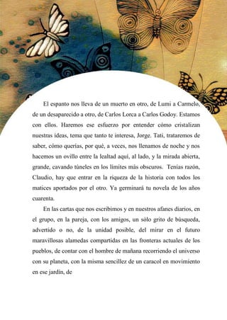 46
El espanto nos lleva de un muerto en otro, de Lumi a Carmelo,
de un desaparecido a otro, de Carlos Lorca a Carlos Godoy. Estamos
con ellos. Haremos ese esfuerzo por entender cómo cristalizan
nuestras ideas, tema que tanto te interesa, Jorge. Tati, trataremos de
saber, cómo querías, por qué, a veces, nos llenamos de noche y nos
hacemos un ovillo entre la lealtad aquí, al lado, y la mirada abierta,
grande, cavando túneles en los límites más obscuros. Tenías razón,
Claudio, hay que entrar en la riqueza de la historia con todos los
matices aportados por el otro. Ya germinará tu novela de los años
cuarenta.
En las cartas que nos escribimos y en nuestros afanes diarios, en
el grupo, en la pareja, con los amigos, un sólo grito de búsqueda,
advertido o no, de la unidad posible, del mirar en el futuro
maravillosas alamedas compartidas en las fronteras actuales de los
pueblos, de contar con el hombre de mañana recorriendo el universo
con su planeta, con la misma sencillez de un caracol en movimiento
en ese jardín, de
unirse uno mismo
 