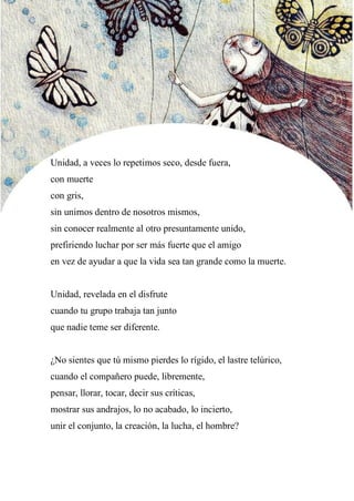 48
Unidad, a veces lo repetimos seco, desde fuera,
con muerte
con gris,
sin unirnos dentro de nosotros mismos,
sin conocer realmente al otro presuntamente unido,
prefiriendo luchar por ser más fuerte que el amigo
en vez de ayudar a que la vida sea tan grande como la muerte.
Unidad, revelada en el disfrute
cuando tu grupo trabaja tan junto
que nadie teme ser diferente.
¿No sientes que tú mismo pierdes lo rígido, el lastre telúrico,
cuando el compañero puede, libremente,
pensar, llorar, tocar, decir sus críticas,
mostrar sus andrajos, lo no acabado, lo incierto,
unir el conjunto, la creación, la lucha, el hombre?
 