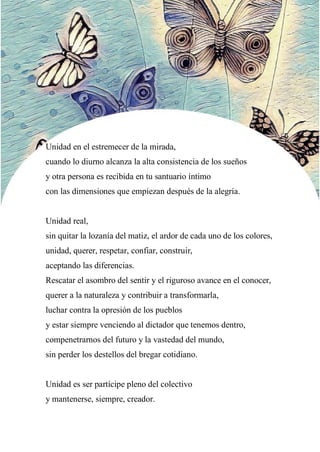 49
Unidad en el estremecer de la mirada,
cuando lo diurno alcanza la alta consistencia de los sueños
y otra persona es recibida en tu santuario íntimo
con las dimensiones que empiezan después de la alegría.
Unidad real,
sin quitar la lozanía del matiz, el ardor de cada uno de los colores,
unidad, querer, respetar, confiar, construir,
aceptando las diferencias.
Rescatar el asombro del sentir y el riguroso avance en el conocer,
querer a la naturaleza y contribuir a transformarla,
luchar contra la opresión de los pueblos
y estar siempre venciendo al dictador que tenemos dentro,
compenetrarnos del futuro y la vastedad del mundo,
sin perder los destellos del bregar cotidiano.
Unidad es ser partícipe pleno del colectivo
y mantenerse, siempre, creador.
 