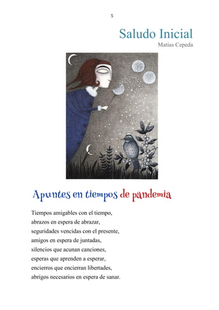 5
Saludo Inicial
Matías Cepeda
APUNTES EN TIEMPOS DE PANDEMIA
Tiempos amigables con el tiempo,
abrazos en espera de abrazar,
seguridades vencidas con el presente,
amigos en espera de juntadas,
silencios que acunan canciones,
esperas que aprenden a esperar,
encierros que encierran libertades,
abrigos necesarios en espera de sanar.
Apuntes en tiempos de pandemia
 