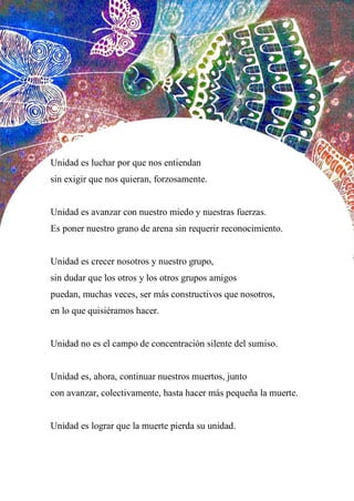 51
Unidad es luchar por que nos entiendan
sin exigir que nos quieran, forzosamente.
Unidad es avanzar con nuestro miedo y nuestras fuerzas.
Es poner nuestro grano de arena sin requerir reconocimiento.
Unidad es crecer nosotros y nuestro grupo,
sin dudar que los otros y los otros grupos amigos
puedan, muchas veces, ser más constructivos que nosotros,
en lo que quisiéramos hacer.
Unidad no es el campo de concentración silente del sumiso.
Unidad es, ahora, continuar nuestros muertos, junto
con avanzar, colectivamente, hasta hacer más pequeña la muerte.
Unidad es lograr que la muerte pierda su unidad.
 