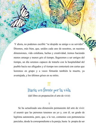 52
Y ahora, no podemos escribir “se despide su amigo o su servidor”.
Diremos, más bien, que, unidos cada uno de nosotros, en nuestras
dimensiones, vida cotidiana, luchas y creatividad, iremos haciendo
menos amargo y menos gris el tiempo, llegaremos a ser amigos del
tiempo, un día seremos capaces de tratarlo con la hospitalidad del
pueblo hacia sus allegados y el tiempo nos contestará con cartas que
leeremos en grupo y a veces firmarán también la muerte, ya
aventajada, y los últimos grises en su retiro.
II
HACIA UN FRENTE POR LA VIDA
(del libro en preparación el arte de vivir)
1
Se ha actualizado una dimensión permanente del arte de vivir:
el asumir que las personas tenemos un yo y, con él, un grado de
legítima autonomía, pero, que, a la vez, contamos con pertenencias
parciales, desde la correspondiente a la pareja, hasta la propia de ser
II
Hacia un frente por la vida
 