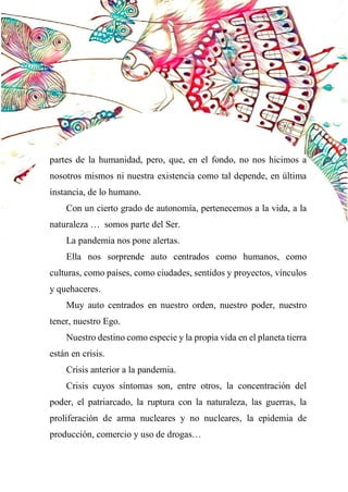 53
partes de la humanidad, pero, que, en el fondo, no nos hicimos a
nosotros mismos ni nuestra existencia como tal depende, en última
instancia, de lo humano.
Con un cierto grado de autonomía, pertenecemos a la vida, a la
naturaleza … somos parte del Ser.
La pandemia nos pone alertas.
Ella nos sorprende auto centrados como humanos, como
culturas, como países, como ciudades, sentidos y proyectos, vínculos
y quehaceres.
Muy auto centrados en nuestro orden, nuestro poder, nuestro
tener, nuestro Ego.
Nuestro destino como especie y la propia vida en el planeta tierra
están en crisis.
Crisis anterior a la pandemia.
Crisis cuyos síntomas son, entre otros, la concentración del
poder, el patriarcado, la ruptura con la naturaleza, las guerras, la
proliferación de arma nucleares y no nucleares, la epidemia de
producción, comercio y uso de drogas…
 