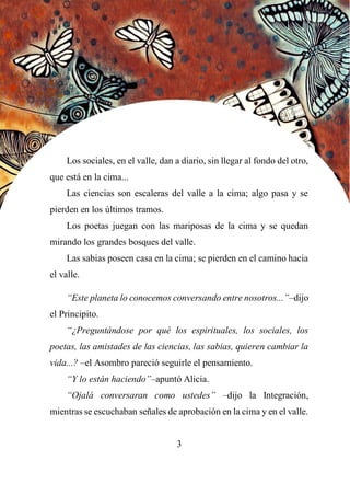 55
Los sociales, en el valle, dan a diario, sin llegar al fondo del otro,
que está en la cima...
Las ciencias son escaleras del valle a la cima; algo pasa y se
pierden en los últimos tramos.
Los poetas juegan con las mariposas de la cima y se quedan
mirando los grandes bosques del valle.
Las sabias poseen casa en la cima; se pierden en el camino hacia
el valle.
“Este planeta lo conocemos conversando entre nosotros...”–dijo
el Principito.
“¿Preguntándose por qué los espirituales, los sociales, los
poetas, las amistades de las ciencias, las sabias, quieren cambiar la
vida...? –el Asombro pareció seguirle el pensamiento.
“Y lo están haciendo”–apuntó Alicia.
“Ojalá conversaran como ustedes” –dijo la Integración,
mientras se escuchaban señales de aprobación en la cima y en el valle.
3
 