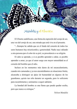 56
Mandela y el Ubuntu
El Ubuntu sudafricano, una forma de expresión del coraje de ser,
una voz del coraje de ser, una mirada que está viva en el presente.
"...Siempre he sabido que en el fondo del corazón de todos los
seres humanos hay misericordia y generosidad. Nadie nace odiando
a otra persona por el color de su piel, su procedencia o su religión.
El odio se aprende, y si es posible aprender a odiar, es posible
aprender a amar, ya que el amor surge con mayor naturalidad en el
corazón del hombre que el odio.
Incluso en los momentos más duros de mi encarcelamiento,
cuando mis camaradas y yo nos encontrábamos en situaciones límite,
alcanzaba a distinguir un ápice de humanidad en algunos de los
guardianes, quizás tan sólo durante un segundo, pero lo suficiente
para reconfortarme y animarme a seguir adelante.
La bondad del hombre es una llama que puede quedar oculta,
pero que nunca se extingue."
Nelson Mandela
Mandela y el Ubuntu
 