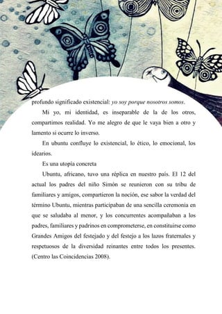 58
profundo significado existencial: yo soy porque nosotros somos.
Mi yo, mi identidad, es inseparable de la de los otros,
compartimos realidad. Yo me alegro de que le vaya bien a otro y
lamento si ocurre lo inverso.
En ubuntu confluye lo existencial, lo ético, lo emocional, los
idearios.
Es una utopía concreta
Ubuntu, africano, tuvo una réplica en nuestro país. El 12 del
actual los padres del niño Simón se reunieron con su tribu de
familiares y amigos, compartieron la noción, ese sabor la verdad del
término Ubuntu, mientras participaban de una sencilla ceremonia en
que se saludaba al menor, y los concurrentes acompañaban a los
padres, familiares y padrinos en comprometerse, en constituirse como
Grandes Amigos del festejado y del festejo a los lazos fraternales y
respetuosos de la diversidad reinantes entre todos los presentes.
(Centro las Coincidencias 2008).
 