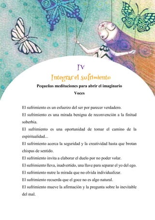 59
4
Integrar el sufrimiento
Pequeñas meditaciones para abrir el imaginario
Voces
El sufrimiento es un esfuerzo del ser por parecer verdadero.
El sufrimiento es una mirada benigna de reconvención a la finitud
soberbia.
El sufrimiento es una oportunidad de tomar el camino de la
espiritualidad...
El sufrimiento acerca la seguridad y la creatividad hasta que brotan
chispas de sentido.
El sufrimiento invita a elaborar el duelo por no poder volar.
El sufrimiento lleva, inadvertido, una llave para separar el yo del ego.
El sufrimiento nutre la mirada que no olvida individualizar.
El sufrimiento recuerda que el goce no es algo natural.
El sufrimiento mueve la afirmación y la pregunta sobre lo inevitable
del mal.
IV
Integrar el sufrimiento
 
