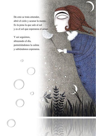 6
De esto se trata entender,
abrir el cielo y acunar la mente.
Es la pena la que sale al sol
y es el sol que esperanza el amor.
Y así seguimos,
abrazando el día,
permitiéndonos la calma
y sabiéndonos esperanza.
 