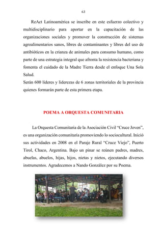 63
ReAct Latinoamérica se inscribe en este esfuerzo colectivo y
multidisciplinario para aportar en la capacitación de las
organizaciones sociales y promover la construcción de sistemas
agroalimentarios sanos, libres de contaminantes y libres del uso de
antibióticos en la crianza de animales para consumo humano, como
parte de una estrategia integral que afronta la resistencia bacteriana y
fomenta el cuidado de la Madre Tierra desde el enfoque Una Sola
Salud.
Serán 600 líderes y liderezas de 6 zonas territoriales de la provincia
quienes formarán parte de esta primera etapa.
POEMA A ORQUESTA COMUNITARIA
La Orquesta Comunitaria de la Asociación Civil “Cruce Joven”,
es una organización comunitaria promoviendo lo sociocultural. Inició
sus actividades en 2008 en el Paraje Rural “Cruce Viejo”, Puerto
Tirol, Chaco, Argentina. Bajo un pinar se reúnen padres, madres,
abuelas, abuelos, hijas, hijos, nietas y nietos, ejecutando diversos
instrumentos. Agradecemos a Nando González por su Poema.
 
