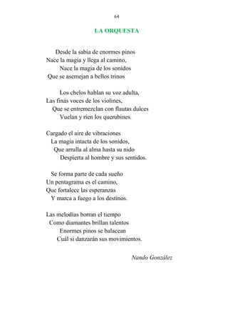64
LA ORQUESTA
Desde la sabía de enormes pinos
Nace la magia y llega al camino,
Nace la magia de los sonidos
Que se asemejan a bellos trinos
Los chelos hablan su voz adulta,
Las finas voces de los violines,
Que se entremezclan con flautas dulces
Vuelan y ríen los querubines.
Cargado el aire de vibraciones
La magia intacta de los sonidos,
Que arrulla al alma hasta su nido
Despierta al hombre y sus sentidos.
Se forma parte de cada sueño
Un pentagrama es el camino,
Que fortalece las esperanzas
Y marca a fuego a los destinos.
Las melodías borran el tiempo
Como diamantes brillan talentos
Enormes pinos se balacean
Cuál si danzarán sus movimientos.
Nando González
 