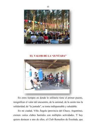65
EL VALOR DE LA “JUNTADA”
En estos tiempos en donde lo utilitario tiene el primer puesto,
resignificar el valor del encuentro, de la amistad, de la unión tras la
solidaridad, de “la juntada”, se torna indispensable y saludable.
En mi ciudad, Villa Ángela (provincia del Chaco, Argentina),
existen varios clubes barriales con múltiples actividades. Y hoy
quiero destacar a uno de ellos, el Club Remedios de Escalada, que
 