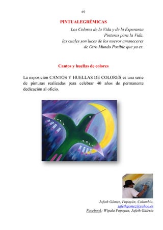 69
PINTUALEGRÉMICAS
Los Colores de la Vida y de la Esperanza
Pinturas para la Vida,
las cuales son luces de los nuevos amaneceres
de Otro Mundo Posible que ya es.
Cantos y huellas de colores
La exposición CANTOS Y HUELLAS DE COLORES es una serie
de pinturas realizadas para celebrar 40 años de permanente
dedicación al oficio.
Jafeth Gómez, Popayán, Colombia,
jafethgomez@yahoo.es
Facebook: Wipala Popayan, Jafeth Galeria
 