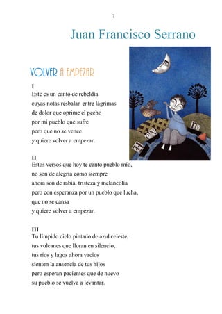 7
Juan Francisco Serrano
VOLVER A EMPEZAR
I
Este es un canto de rebeldía
cuyas notas resbalan entre lágrimas
de dolor que oprime el pecho
por mi pueblo que sufre
pero que no se vence
y quiere volver a empezar.
II
Estos versos que hoy te canto pueblo mío,
no son de alegría como siempre
ahora son de rabia, tristeza y melancolía
pero con esperanza por un pueblo que lucha,
que no se cansa
y quiere volver a empezar.
III
Tu límpido cielo pintado de azul celeste,
tus volcanes que lloran en silencio,
tus ríos y lagos ahora vacíos
sienten la ausencia de tus hijos
pero esperan pacientes que de nuevo
su pueblo se vuelva a levantar.
volver a empezar
 