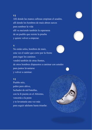 8
VI
Allí donde las manos callosas empinan el azadón,
allí donde los hombres de maíz abren surcos
para sembrar la vida
allí va naciendo también la esperanza
de un pueblo que resiste la prueba
y quiere volver a empezar.
V
No están solos, hombres de maíz,
esta vez el sudor que corre por la frente
para regar los caminos
vendrá también de otras frentes,
de otros hombres dispuestos a caminar con ustedes
para juntos levantarse
y volver a caminar.
VI
Pueblo mío,
pobre pero altivo,
luchador de mil batallas,
con la fe puesta en el Altísimo,
vencerás a la peste
y te levantarás una vez más
para seguir adelante hasta triunfar.
 