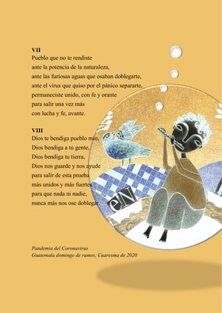 9
VII
Pueblo que no te rendiste
ante la potencia de la naturaleza,
ante las furiosas aguas que osaban doblegarte,
ante el virus que quiso por el pánico separarte,
permaneciste unido, con fe y orante
para salir una vez más
con lucha y fe, avante.
VIII
Dios te bendiga pueblo mío,
Dios bendiga a tu gente,
Dios bendiga tu tierra,
Dios nos guarde y nos ayude
para salir de esta prueba
más unidos y más fuertes
para que nada ni nadie,
nunca más nos ose doblegar.
Pandemia del Coronavirus
Guatemala domingo de ramos, Cuaresma de 2020
 