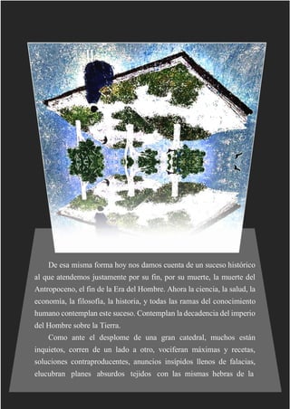 De esa misma forma hoy nos damos cuenta de un suceso histórico
al que atendemos justamente por su fin, por su muerte, la muerte del
Antropoceno, el fin de la Era del Hombre. Ahora la ciencia, la salud, la
economía, la filosofía, la historia, y todas las ramas del conocimiento
humano contemplan este suceso. Contemplan la decadencia del imperio
del Hombre sobre la Tierra.
Como ante el desplome de una gran catedral, muchos están
inquietos, corren de un lado a otro, vociferan máximas y recetas,
soluciones contraproducentes, anuncios insípidos llenos de falacias,
elucubran planes absurdos tejidos con las mismas hebras de la
 