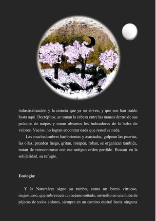industrialización y la ciencia que ya no sirven, y que nos han traído
hasta aquí. Decrépitos, se toman la cabeza entre las manos dentro de sus
palacios de naipes y miran absortos los indicadores de la bolsa de
valores. Vacíos, no logran encontrar nada que resuelva nada.
Las muchedumbres hambrientas y asustadas, golpean las puertas,
las ollas, prenden fuego, gritan, rompen, roban, se organizan también,
tratan de reencontrarse con ese antiguo orden perdido. Buscan en la
solidaridad, su refugio.
Ecología:
Y la Naturaleza sigue su rumbo, como un barco virtuoso,
majestuoso, que sobrevuela un océano soñado, envuelto en una nube de
pájaros de todos colores, siempre en un camino espiral hacia ninguna
 