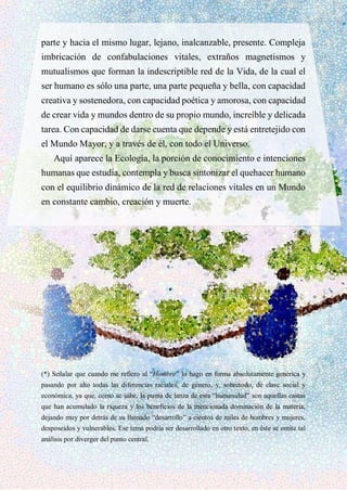 parte y hacia el mismo lugar, lejano, inalcanzable, presente. Compleja
imbricación de confabulaciones vitales, extraños magnetismos y
mutualismos que forman la indescriptible red de la Vida, de la cual el
ser humano es sólo una parte, una parte pequeña y bella, con capacidad
creativa y sostenedora, con capacidad poética y amorosa, con capacidad
de crear vida y mundos dentro de su propio mundo, increíble y delicada
tarea. Con capacidad de darse cuenta que depende y está entretejido con
el Mundo Mayor, y a través de él, con todo el Universo.
Aquí aparece la Ecología, la porción de conocimiento e intenciones
humanas que estudia, contempla y busca sintonizar el quehacer humano
con el equilibrio dinámico de la red de relaciones vitales en un Mundo
en constante cambio, creación y muerte.
(*) Señalar que cuando me refiero al “Hombre” lo hago en forma absolutamente genérica y
pasando por alto todas las diferencias raciales, de género, y, sobretodo, de clase social y
económica, ya que, como se sabe, la punta de lanza de esta “humanidad” son aquellas castas
que han acumulado la riqueza y los beneficios de la mencionada dominación de la materia,
dejando muy por detrás de su llamado “desarrollo” a cientos de miles de hombres y mujeres,
desposeídos y vulnerables. Ese tema podría ser desarrollado en otro texto, en éste se omite tal
análisis por diverger del punto central.
 