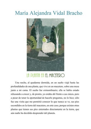 María Alejandra Vidal Bracho
LA PLANTA EN EL MACETERO
Una noche, al quedarme dormida, en un sueño viajé hasta las
profundidades de una planta, que vive en un macetero, sobre una mesa
junto a mi cama. El sueño fue extraordinario; ella se había estado
rehusando a crecer y, de pronto, yo estaba ahí frente a sus raíces, pero
a pesar de tener la oportunidad de hacerle preguntas, no lo hice; sólo
fue una visita que me permitió conocer lo que nunca se ve, sus pies
escondidos en la tierra del macetero, en este caso, porque existen otras
plantas que tienen sus pies enterrados directamente en la tierra, que
aún nadie ha decidido desprender del planeta.
La planta en el macetero
 