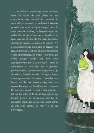 Les contaré, que sentirse un ser diminuto
entre las raíces de una planta es una
experiencia muy especial; la humedad, la
oscuridad, el encierro, un ambiente inhóspito,
pero iluminado por la mágica luz que emana de
estas raíces tan ocultas y de las cuales depende,
realmente, lo que ocurre en la superficie, al
igual que en el caso de los seres humanos,
siempre lo invisible sostiene a lo visible. Yo
no entendía por qué esta planta no crecía; yo la
regaba, la ponía al sol, la estudiaba, la limpiaba
y ella, simplemente, no crecía. Pues bien, esa
noche cuando estaba allí, sólo sentí
agradecimiento por ella, no todos tienen la
oportunidad de vivir algo así, le agradecí,
profundamente, porque entendí, que este viaje
era obra y decisión de ella. De alguna forma
extravagantemente hermosa, extendió sus
hojas como brazos tiernos y acogedores, me
sacó de la cama y me llevó hasta sus cimientos.
Permanecí poco rato en esta contemplación, o
tal vez fue más, no lo sé, no tuve noción del
tiempo, pero a mí me pareció que fue un
encuentro breve, una invitación al ahora eterno
en que todo cambio es real y a la vez
perecedero.
 