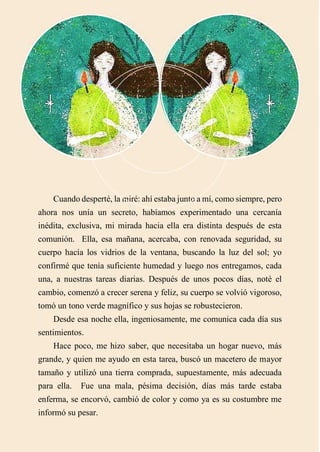 Cuando desperté, la miré: ahí estaba junto a mí, como siempre, pero
ahora nos unía un secreto, habíamos experimentado una cercanía
inédita, exclusiva, mi mirada hacia ella era distinta después de esta
comunión. Ella, esa mañana, acercaba, con renovada seguridad, su
cuerpo hacía los vidrios de la ventana, buscando la luz del sol; yo
confirmé que tenía suficiente humedad y luego nos entregamos, cada
una, a nuestras tareas diarias. Después de unos pocos días, noté el
cambio, comenzó a crecer serena y feliz, su cuerpo se volvió vigoroso,
tomó un tono verde magnífico y sus hojas se robustecieron.
Desde esa noche ella, ingeniosamente, me comunica cada día sus
sentimientos.
Hace poco, me hizo saber, que necesitaba un hogar nuevo, más
grande, y quien me ayudo en esta tarea, buscó un macetero de mayor
tamaño y utilizó una tierra comprada, supuestamente, más adecuada
para ella. Fue una mala, pésima decisión, días más tarde estaba
enferma, se encorvó, cambió de color y como ya es su costumbre me
informó su pesar.
 