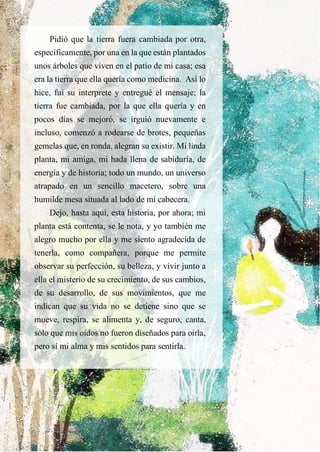 Pidió que la tierra fuera cambiada por otra,
específicamente, por una en la que están plantados
unos árboles que viven en el patio de mi casa; esa
era la tierra que ella quería como medicina. Así lo
hice, fui su interprete y entregué el mensaje; la
tierra fue cambiada, por la que ella quería y en
pocos días se mejoró, se irguió nuevamente e
incluso, comenzó a rodearse de brotes, pequeñas
gemelas que, en ronda, alegran su existir. Mi linda
planta, mi amiga, mi hada llena de sabiduría, de
energía y de historia; todo un mundo, un universo
atrapado en un sencillo macetero, sobre una
humilde mesa situada al lado de mi cabecera.
Dejo, hasta aquí, esta historia, por ahora; mi
planta está contenta, se le nota, y yo también me
alegro mucho por ella y me siento agradecida de
tenerla, como compañera, porque me permite
observar su perfección, su belleza, y vivir junto a
ella el misterio de su crecimiento, de sus cambios,
de su desarrollo, de sus movimientos, que me
indican que su vida no se detiene sino que se
mueve, respira, se alimenta y, de seguro, canta,
sólo que mis oídos no fueron diseñados para oírla,
pero sí mi alma y mis sentidos para sentirla.
 