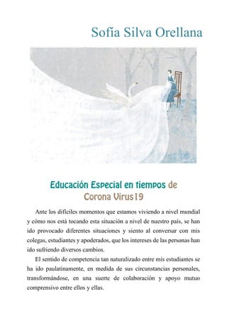 Sofía Silva Orellana
EDUCACIÓN ESPECIAL EN TIEMPOS DE CORONA
VIRUS19
Ante los difíciles momentos que estamos viviendo a nivel mundial
y cómo nos está tocando esta situación a nivel de nuestro país, se han
ido provocado diferentes situaciones y siento al conversar con mis
colegas, estudiantes y apoderados, que los intereses de las personas han
ido sufriendo diversos cambios.
El sentido de competencia tan naturalizado entre mis estudiantes se
ha ido paulatinamente, en medida de sus circunstancias personales,
transformándose, en una suerte de colaboración y apoyo mutuo
comprensivo entre ellos y ellas.
 