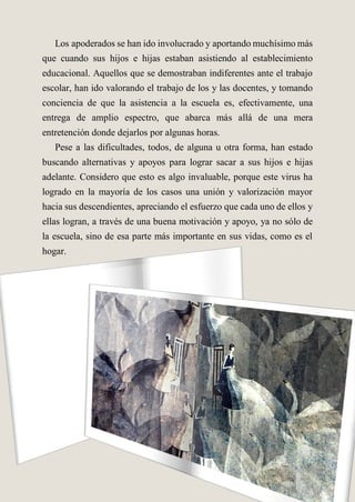 Los apoderados se han ido involucrado y aportando muchísimo más
que cuando sus hijos e hijas estaban asistiendo al establecimiento
educacional. Aquellos que se demostraban indiferentes ante el trabajo
escolar, han ido valorando el trabajo de los y las docentes, y tomando
conciencia de que la asistencia a la escuela es, efectivamente, una
entrega de amplio espectro, que abarca más allá de una mera
entretención donde dejarlos por algunas horas.
Pese a las dificultades, todos, de alguna u otra forma, han estado
buscando alternativas y apoyos para lograr sacar a sus hijos e hijas
adelante. Considero que esto es algo invaluable, porque este virus ha
logrado en la mayoría de los casos una unión y valorización mayor
hacia sus descendientes, apreciando el esfuerzo que cada uno de ellos y
ellas logran, a través de una buena motivación y apoyo, ya no sólo de
la escuela, sino de esa parte más importante en sus vidas, como es el
hogar.
 