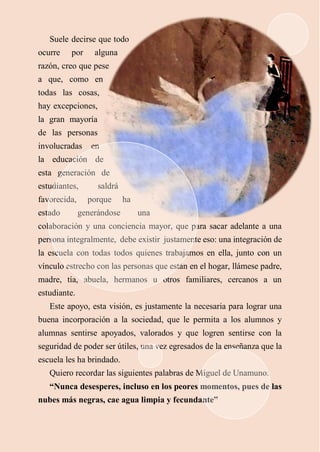 Suele decirse que todo
ocurre por alguna
razón, creo que pese
a que, como en
todas las cosas,
hay excepciones,
la gran mayoría
de las personas
involucradas en
la educación de
esta generación de
estudiantes, saldrá
favorecida, porque ha
estado generándose una
colaboración y una conciencia mayor, que para sacar adelante a una
persona integralmente, debe existir justamente eso: una integración de
la escuela con todas todos quienes trabajamos en ella, junto con un
vínculo estrecho con las personas que están en el hogar, llámese padre,
madre, tía, abuela, hermanos u otros familiares, cercanos a un
estudiante.
Este apoyo, esta visión, es justamente la necesaria para lograr una
buena incorporación a la sociedad, que le permita a los alumnos y
alumnas sentirse apoyados, valorados y que logren sentirse con la
seguridad de poder ser útiles, una vez egresados de la enseñanza que la
escuela les ha brindado.
Quiero recordar las siguientes palabras de Miguel de Unamuno:
“Nunca desesperes, incluso en los peores momentos, pues de las
nubes más negras, cae agua limpia y fecundante”
 