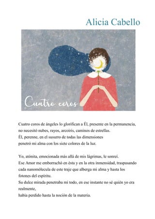 Alicia Cabello
CUATRO COROS
Cuatro coros de ángeles lo glorifican a Él, presente en la permanencia,
no necesitó nubes, rayos, arcoíris, caminos de estrellas.
Él, perenne, en el susurro de todas las dimensiones
penetró mi alma con los siete colores de la luz.
Yo, atónita, emocionada más allá de mis lágrimas, le sonreí.
Ese Amor me emborrachó en ésta y en la otra inmensidad, traspasando
cada nanomólecula de este traje que alberga mi alma y hasta los
fotones del espíritu.
Su dulce mirada penetraba mi todo, en ese instante no sé quién yo era
realmente,
había perdido hasta la noción de la materia.
Cuatro coros
 