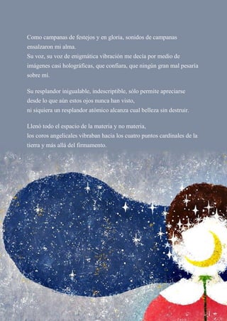 Como campanas de festejos y en gloria, sonidos de campanas
ensalzaron mi alma.
Su voz, su voz de enigmática vibración me decía por medio de
imágenes casi holográficas, que confiara, que ningún gran mal pesaría
sobre mí.
Su resplandor inigualable, indescriptible, sólo permite apreciarse
desde lo que aún estos ojos nunca han visto,
ni siquiera un resplandor atómico alcanza cual belleza sin destruir.
Llenó todo el espacio de la materia y no materia,
los coros angelicales vibraban hacia los cuatro puntos cardinales de la
tierra y más allá del firmamento.
 