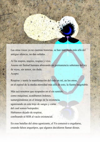 Las otras voces ya no cuentan historias, se han marchado más allá del
antiguo silencio, no dan señales.
Al fin respiro, respiro, respiro y vivo.
Asumo mi finitud humana abrazando mi permanencia soberana del rey
de reyes, sin temor, sin duda.
Acepto.
Respirar y sentir la manifestación del todo en mí, en los otros,
en el espiral de la media eternidad más allá de esto, la fuente inagotable.
Más acá nosotros que ocupados en el sin sentido,
como máquinas, acatábamos órdenes,
sumergiéndonos en el letargo de la existencia,
agonizando en este traje de sangre y carne
del cual somos huéspedes.
Habíamos dejado de respirar,
confinando al SER al vacío existencial.
En esas batallas del alma agonizante, el Yo comenzó a engañarse,
creando falsos arquetipos, que algunos decidieron llamar dioses.
 