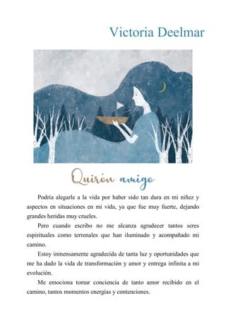 Victoria Deelmar
QUIRÓN AMIGO
Podría alegarle a la vida por haber sido tan dura en mi niñez y
aspectos en situaciones en mi vida, ya que fue muy fuerte, dejando
grandes heridas muy crueles.
Pero cuando escribo no me alcanza agradecer tantos seres
espirituales como terrenales que han iluminado y acompañado mi
camino.
Estoy inmensamente agradecida de tanta luz y oportunidades que
me ha dado la vida de transformación y amor y entrega infinita a mi
evolución.
Me emociona tomar conciencia de tanto amor recibido en el
camino, tantos momentos energías y contenciones.
Quirón amigo
 