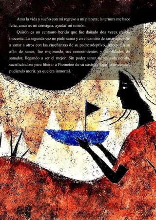 Amo la vida y sueño con mi regreso a mi planeta; la ternura me hace
feliz, amar es mi consigna, ayudar mi misión.
Quirón es un centauro herido que fue dañado dos veces siendo
inocente. La segunda vez no pudo sanar y en el camino de sanar aprendió
a sanar a otros con las enseñanzas de su padre adoptivo, Apolo. En su
afán de sanar, fue mejorando sus conocimientos y habilidades de
sanador, llegando a ser el mejor. Sin poder sanar su segunda herida,
sacrificándose para liberar a Prometeo de su castigo, logró transcender,
pudiendo morir, ya que era inmortal.
 
