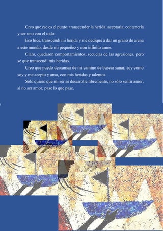 Creo que ese es el punto: transcender la herida, aceptarla, contenerla
y ser uno con el todo.
Eso hice, transcendí mi herida y me dediqué a dar un grano de arena
a este mundo, desde mi pequeñez y con infinito amor.
Claro, quedaron comportamientos, secuelas de las agresiones, pero
sé que transcendí mis heridas.
Creo que puedo descansar de mi camino de buscar sanar, soy como
soy y me acepto y amo, con mis heridas y talentos.
Sólo quiero que mi ser se desarrolle libremente, no sólo sentir amor,
si no ser amor, pase lo que pase.
 