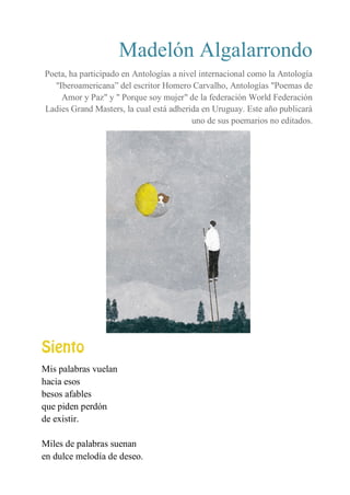 Madelón Algalarrondo
Poeta, ha participado en Antologías a nivel internacional como la Antología
"Iberoamericana” del escritor Homero Carvalho, Antologías "Poemas de
Amor y Paz" y " Porque soy mujer" de la federación World Federación
Ladies Grand Masters, la cual está adherida en Uruguay. Este año publicará
uno de sus poemarios no editados.
SIENTO
Mis palabras vuelan
hacia esos
besos afables
que piden perdón
de existir.
Miles de palabras suenan
en dulce melodía de deseo.
 