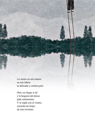 Lo siento en mis manos
en mis labios
tu delicada y confusa piel.
Otra vez llegas a mí
y la hoguera del deseo
pide sentimiento.
Y te sopla con el viento,
cayendo las hojas
de este invierno.
 