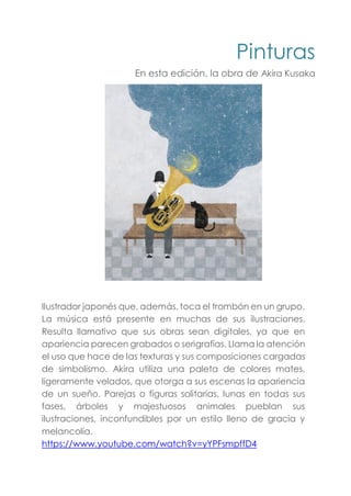 Pinturas
En esta edición, la obra de Akira Kusaka
Ilustrador japonés que, además, toca el trombón en un grupo.
La música está presente en muchas de sus ilustraciones.
Resulta llamativo que sus obras sean digitales, ya que en
apariencia parecen grabados o serigrafías. Llama la atención
el uso que hace de las texturas y sus composiciones cargadas
de simbolismo. Akira utiliza una paleta de colores mates,
ligeramente velados, que otorga a sus escenas la apariencia
de un sueño. Parejas o figuras solitarias, lunas en todas sus
fases, árboles y majestuosos animales pueblan sus
ilustraciones, inconfundibles por un estilo lleno de gracia y
melancolía.
https://www.youtube.com/watch?v=yYPFsmpffD4
 