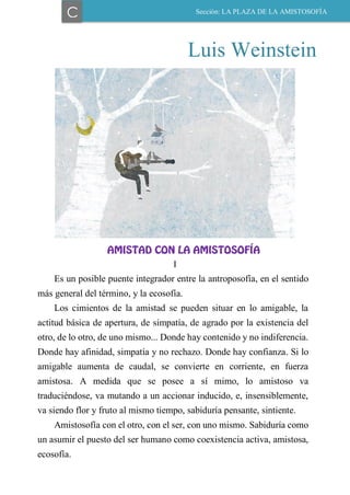 Luis Weinstein
AMISTAD CON LA AMISTOSOFÍA
I
Es un posible puente integrador entre la antroposofía, en el sentido
más general del término, y la ecosofía.
Los cimientos de la amistad se pueden situar en lo amigable, la
actitud básica de apertura, de simpatía, de agrado por la existencia del
otro, de lo otro, de uno mismo... Donde hay contenido y no indiferencia.
Donde hay afinidad, simpatía y no rechazo. Donde hay confianza. Si lo
amigable aumenta de caudal, se convierte en corriente, en fuerza
amistosa. A medida que se posee a sí mimo, lo amistoso va
traduciéndose, va mutando a un accionar inducido, e, insensiblemente,
va siendo flor y fruto al mismo tiempo, sabiduría pensante, sintiente.
Amistosofía con el otro, con el ser, con uno mismo. Sabiduría como
un asumir el puesto del ser humano como coexistencia activa, amistosa,
ecosofía.
C Sección: LA PLAZA DE LA AMISTOSOFÍA
 