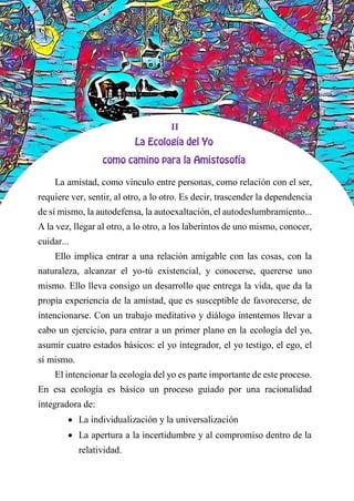 II
La amistad, como vínculo entre personas, como relación con el ser,
requiere ver, sentir, al otro, a lo otro. Es decir, trascender la dependencia
de sí mismo, la autodefensa, la autoexaltación, el autodeslumbramiento...
A la vez, llegar al otro, a lo otro, a los laberintos de uno mismo, conocer,
cuidar...
Ello implica entrar a una relación amigable con las cosas, con la
naturaleza, alcanzar el yo-tú existencial, y conocerse, quererse uno
mismo. Ello lleva consigo un desarrollo que entrega la vida, que da la
propia experiencia de la amistad, que es susceptible de favorecerse, de
intencionarse. Con un trabajo meditativo y diálogo intentemos llevar a
cabo un ejercicio, para entrar a un primer plano en la ecología del yo,
asumir cuatro estados básicos: el yo integrador, el yo testigo, el ego, el
sí mismo.
El intencionar la ecología del yo es parte importante de este proceso.
En esa ecología es básico un proceso guiado por una racionalidad
integradora de:
 La individualización y la universalización
 La apertura a la incertidumbre y al compromiso dentro de la
relatividad.
 