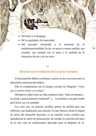  Del amor y el desapego.
 De la seguridad y la creatividad.
 Del proceder focalizado y el horizonte de la
multidimensionalidad. Se da, en mayor o menor medida, una
cercanía, una amistad con el tema y la realidad de la
formación de uno y de los otros.
III
AMISTAD CON LO MEDICINAL DE LOS SERES HUMANOS
El psicoanalista Balint contribuyó a poner en las conversaciones la
dimensión medicinal del médico.
Ello se complementa con el antiguo consejo de Pitágoras: “Antes
que al médico llama a tu amigo”.
Mirando la salud como un todo, podemos decir “todo ser humano...
es actual o potencialmente medicinal” y… la amistad es un gran medio
para llevar eso a la realidad.
Las citas son, en general, posibles puntos de partida para una
reflexión, una meditación, una creación. Lo que interesa, desde el ángulo
de miras del desarrollo personal, es no sentirlas como semillas que
reproduzcan la matriz de pensamiento, de sentido, la intuición del autor
de la cita, sino un medicamento adecuado para el despertar de la
 