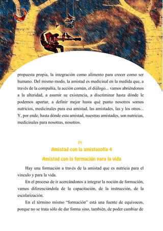 propuesta propia, la integración como alimento para crecer como ser
humano. Del mismo modo, la amistad es medicinal en la medida que, a
través de la compañía, la acción común, el diálogo... vamos abriéndonos
a la alteridad, a asumir su existencia, a discriminar hasta dónde le
podemos aportar, a definir mejor hasta qué punto nosotros somos
nutricios, medicinales para esa amistad, las amistades, las y los otros...
Y, por ende, hasta dónde esta amistad, nuestras amistades, son nutricias,
medicinales para nosotras, nosotros.
IV
AMISTAD CON LA AMISTOSOFÍA 4
Amistad con la formación para la vida
Hay una formación a través de la amistad que es nutricia para el
vínculo y para la vida.
En el proceso de ir acercándonos a integrar la noción de formación,
vamos diferenciándola de la capacitación, de la instrucción, de la
escolarización.
En el término mismo “formación” está una fuente de equívocos,
porque no se trata sólo de dar forma sino, también, de poder cambiar de
 