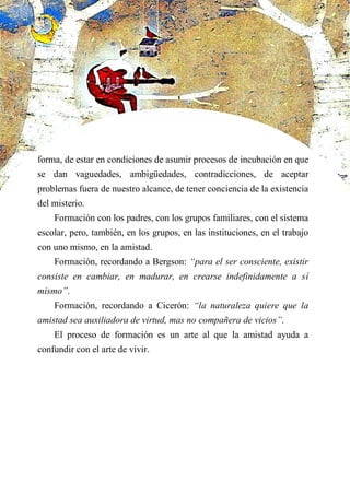 forma, de estar en condiciones de asumir procesos de incubación en que
se dan vaguedades, ambigüedades, contradicciones, de aceptar
problemas fuera de nuestro alcance, de tener conciencia de la existencia
del misterio.
Formación con los padres, con los grupos familiares, con el sistema
escolar, pero, también, en los grupos, en las instituciones, en el trabajo
con uno mismo, en la amistad.
Formación, recordando a Bergson: “para el ser consciente, existir
consiste en cambiar, en madurar, en crearse indefinidamente a sí
mismo”.
Formación, recordando a Cicerón: “la naturaleza quiere que la
amistad sea auxiliadora de virtud, mas no compañera de vicios”.
El proceso de formación es un arte al que la amistad ayuda a
confundir con el arte de vivir.
 