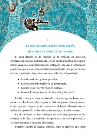 V
LA AMISTAD COMO REGALO Y COMO DESAFÍO
EN LA TAREA Y EL JUEGO DE SER HUMANO
El gran desafío de la práctica de la amistad, su intuición,
comprensión, valoración, búsqueda... es, en buena armonía, dejarse guiar
por las vivencias, las experiencias, los diálogos y, a la vez, ir formándose,
asumiendo junto a su espontaneidad su complejidad, a la par de lo más
preciso y particular, las grandes nociones sobre la integración de:
 La independencia y la reciprocidad...
 La identidad existencial y la de pertenencia...
 Los límites del yo y la relación dialogal...
 La complementación entre la atracción y el respeto...
La diferencia y el valor relativo de relaciones que se basan en el
conocerse, el utilizarse, el protegerse, el disfrutar juntos, el acompañarse,
el ejercer poder, el quererse, el comunicarse, el desear el bien del otro, el
tender a la promoción de las existencias mutuas, al irradiar amistad...
En el trasfondo, el hilo conductor del estar muy presente en los
avatares de la vida, sin abandonar la apertura al desarrollo personal, la
visión integradora y la lealtad al misterio.
Podemos decirlo de muchas maneras, pero lo cierto es que la tan
 