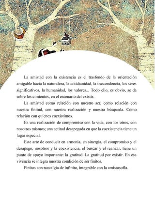 La amistad con la existencia es el trasfondo de la orientación
amigable hacia la naturaleza, la cotidianidad, la trascendencia, los seres
significativos, la humanidad, los valores... Todo ello, es obvio, se da
sobre los cimientos, en el escenario del existir.
La amistad como relación con nuestro ser, como relación con
nuestra finitud, con nuestra realización y nuestra búsqueda. Como
relación con quienes coexistimos.
Es una realización de compromiso con la vida, con los otros, con
nosotros mismos; una actitud desapegada en que la coexistencia tiene un
lugar especial.
Este arte de conducir en armonía, en sinergia, el compromiso y el
desapego, nosotros y la coexistencia, el buscar y el realizar, tiene un
punto de apoyo importante: la gratitud. La gratitud por existir. En esa
vivencia se integra nuestra condición de ser finitos.
Finitos con nostalgia de infinito, integrable con la amistosofía.
 