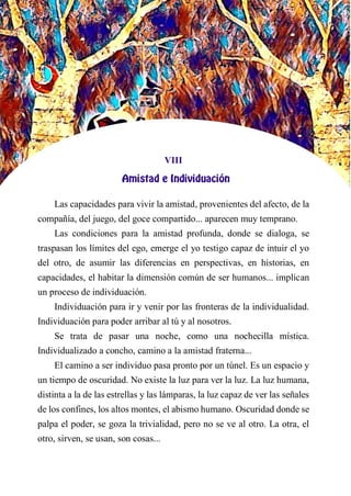 VIII
AMISTAD E INDIVIDUACIÓN
Las capacidades para vivir la amistad, provenientes del afecto, de la
compañía, del juego, del goce compartido... aparecen muy temprano.
Las condiciones para la amistad profunda, donde se dialoga, se
traspasan los límites del ego, emerge el yo testigo capaz de intuir el yo
del otro, de asumir las diferencias en perspectivas, en historias, en
capacidades, el habitar la dimensión común de ser humanos... implican
un proceso de individuación.
Individuación para ir y venir por las fronteras de la individualidad.
Individuación para poder arribar al tú y al nosotros.
Se trata de pasar una noche, como una nochecilla mística.
Individualizado a concho, camino a la amistad fraterna...
El camino a ser individuo pasa pronto por un túnel. Es un espacio y
un tiempo de oscuridad. No existe la luz para ver la luz. La luz humana,
distinta a la de las estrellas y las lámparas, la luz capaz de ver las señales
de los confines, los altos montes, el abismo humano. Oscuridad donde se
palpa el poder, se goza la trivialidad, pero no se ve al otro. La otra, el
otro, sirven, se usan, son cosas...
 