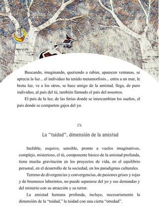 Buscando, imaginando, queriendo a rabiar, aparecen ventanas, se
aprecia la luz... el individuo ha tenido metamorfosis... entra a un mar, le
brota luz, ve a los otros, se hace amigo de la amistad, llega, de puro
individuo, al país del tú, también llamado el país del nosotros.
El país de la luz, de las ferias donde se intercambian los sueños, el
país donde se comparten gajos del yo.
IX
LA “TUIDAD”, DIMENSIÓN DE LA AMISTAD
Inefable, esquivo, sensible, pronto a vuelos imaginativos,
complejo, misterioso, el tú, componente básico de la amistad profunda,
tiene mucha gravitación en los proyectos de vida, en el equilibrio
personal, en el desarrollo de la sociedad, en los paradigmas culturales.
Terreno de divergencias y convergencias, de pasiones grises y rojas
y de brumosos laberintos, no puede separarse del yo y sus demandas y
del misterio con su atracción y su terror.
La amistad humana profunda, incluye, necesariamente la
dimensión de la “tuidad,” la tuidad con una cierta “otredad”.
 